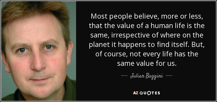 Most people believe, more or less, that the value of a human life is the same, irrespective of where on the planet it happens to find itself. But, of course, not every life has the same value for us. - Julian Baggini