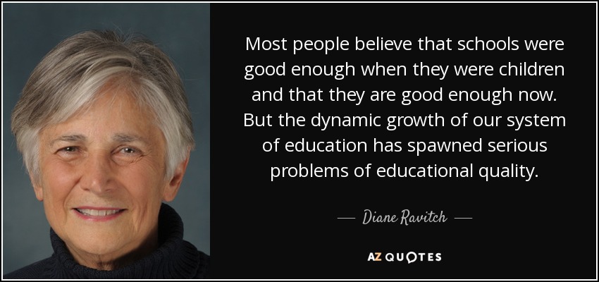 Most people believe that schools were good enough when they were children and that they are good enough now. But the dynamic growth of our system of education has spawned serious problems of educational quality. - Diane Ravitch