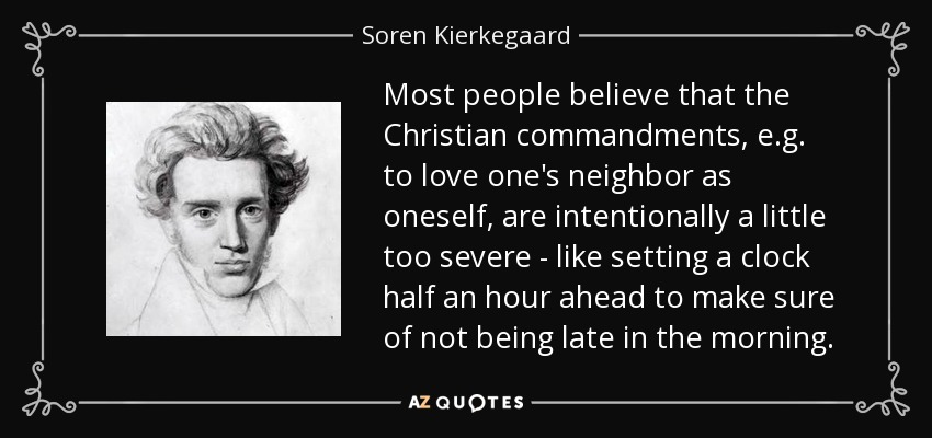 Most people believe that the Christian commandments, e.g. to love one's neighbor as oneself, are intentionally a little too severe - like setting a clock half an hour ahead to make sure of not being late in the morning. - Soren Kierkegaard