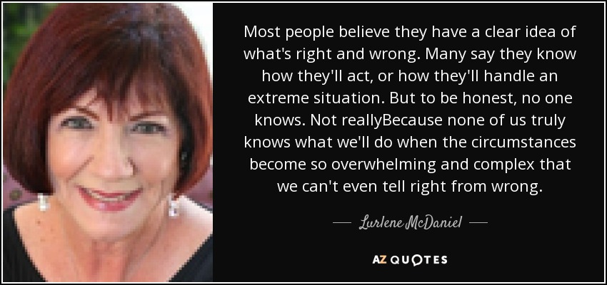 Most people believe they have a clear idea of what's right and wrong. Many say they know how they'll act, or how they'll handle an extreme situation. But to be honest, no one knows. Not reallyBecause none of us truly knows what we'll do when the circumstances become so overwhelming and complex that we can't even tell right from wrong. - Lurlene McDaniel