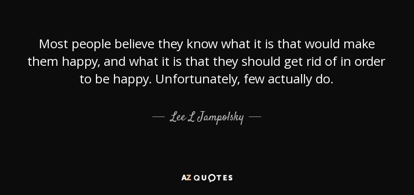 Most people believe they know what it is that would make them happy, and what it is that they should get rid of in order to be happy. Unfortunately, few actually do. - Lee L Jampolsky