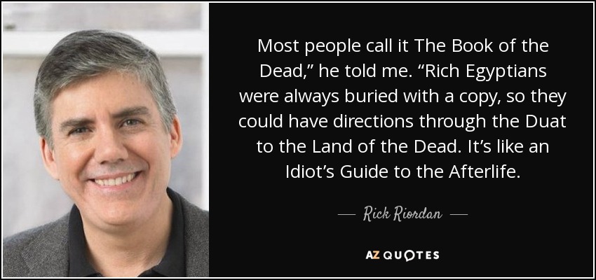 Most people call it The Book of the Dead,” he told me. “Rich Egyptians were always buried with a copy, so they could have directions through the Duat to the Land of the Dead. It’s like an Idiot’s Guide to the Afterlife. - Rick Riordan