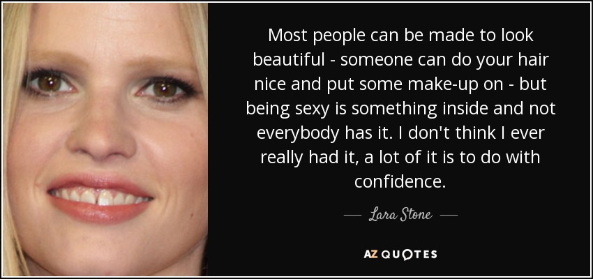 Most people can be made to look beautiful - someone can do your hair nice and put some make-up on - but being sexy is something inside and not everybody has it. I don't think I ever really had it, a lot of it is to do with confidence. - Lara Stone