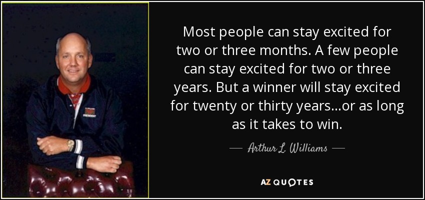 Most people can stay excited for two or three months. A few people can stay excited for two or three years. But a winner will stay excited for twenty or thirty years...or as long as it takes to win. - Arthur L. Williams, Jr.