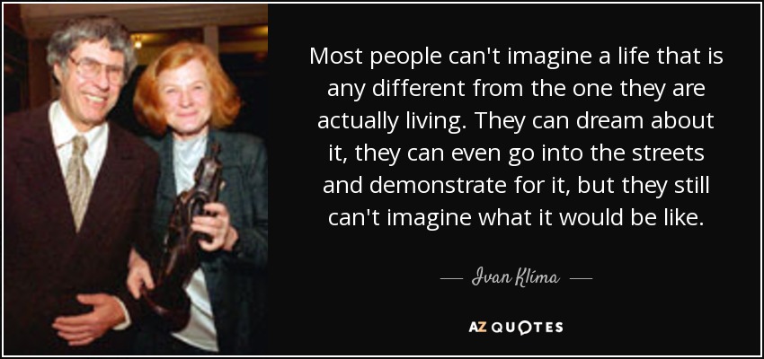 Most people can't imagine a life that is any different from the one they are actually living. They can dream about it, they can even go into the streets and demonstrate for it, but they still can't imagine what it would be like. - Ivan Klíma