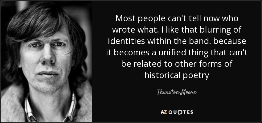 Most people can't tell now who wrote what. I like that blurring of identities within the band. because it becomes a unified thing that can't be related to other forms of historical poetry - Thurston Moore