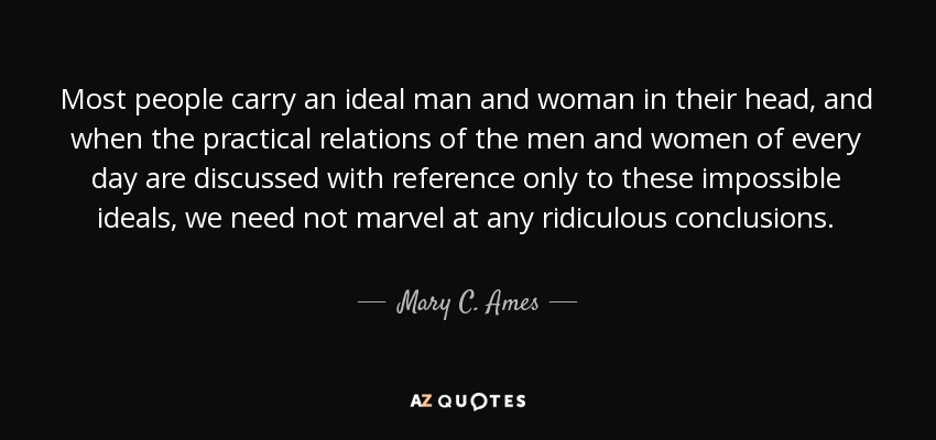 Most people carry an ideal man and woman in their head, and when the practical relations of the men and women of every day are discussed with reference only to these impossible ideals, we need not marvel at any ridiculous conclusions. - Mary C. Ames