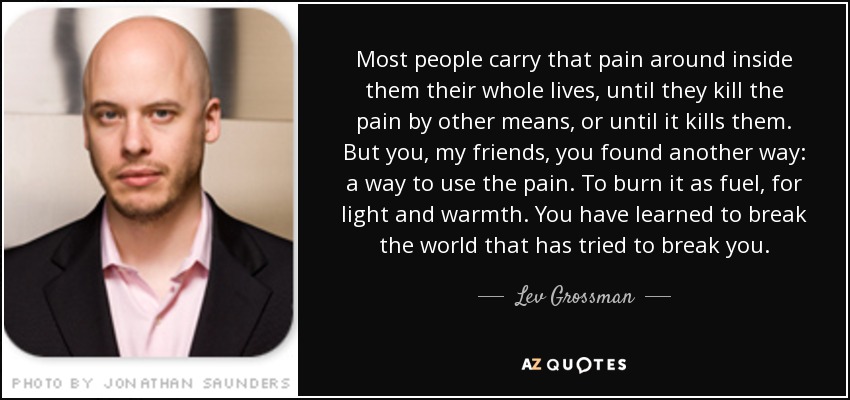 Most people carry that pain around inside them their whole lives, until they kill the pain by other means, or until it kills them. But you, my friends, you found another way: a way to use the pain. To burn it as fuel, for light and warmth. You have learned to break the world that has tried to break you. - Lev Grossman