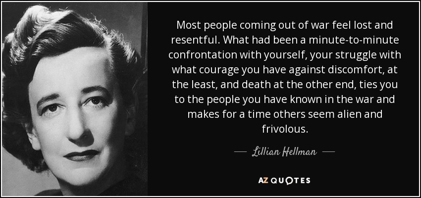 Most people coming out of war feel lost and resentful. What had been a minute-to-minute confrontation with yourself, your struggle with what courage you have against discomfort, at the least, and death at the other end, ties you to the people you have known in the war and makes for a time others seem alien and frivolous. - Lillian Hellman