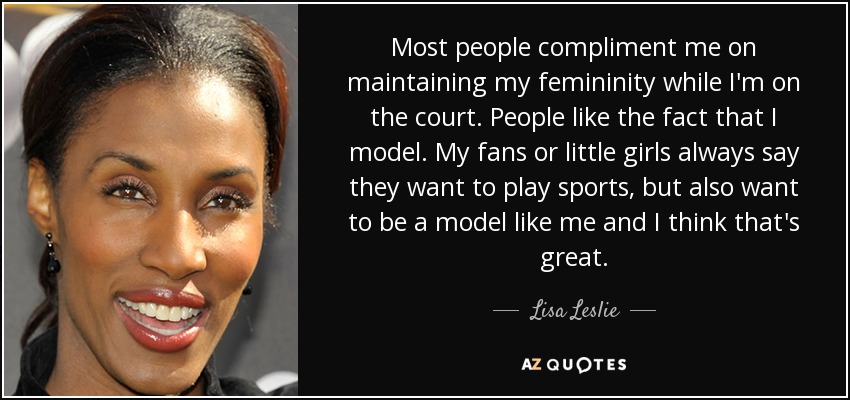 Most people compliment me on maintaining my femininity while I'm on the court. People like the fact that I model. My fans or little girls always say they want to play sports, but also want to be a model like me and I think that's great. - Lisa Leslie