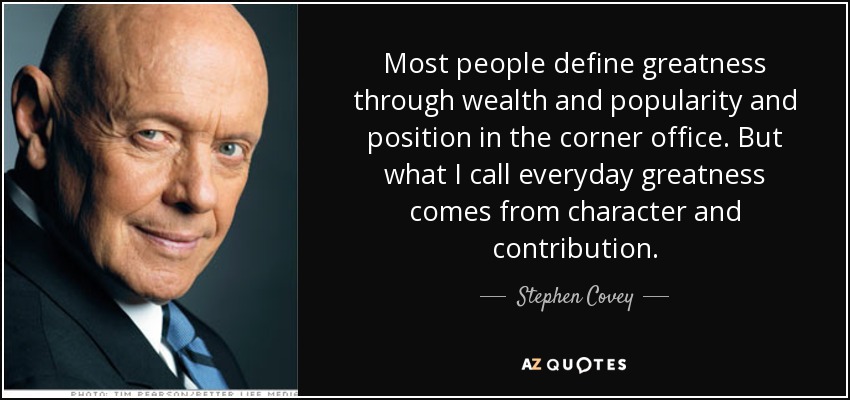 Most people define greatness through wealth and popularity and position in the corner office. But what I call everyday greatness comes from character and contribution. - Stephen Covey