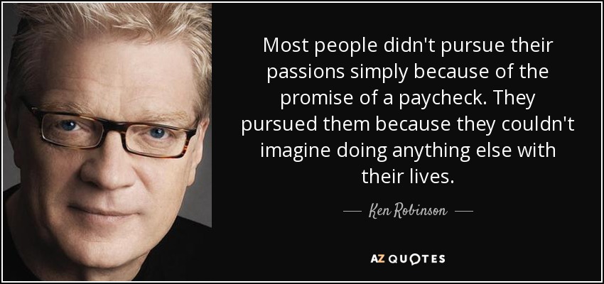 Most people didn't pursue their passions simply because of the promise of a paycheck. They pursued them because they couldn't imagine doing anything else with their lives. - Ken Robinson