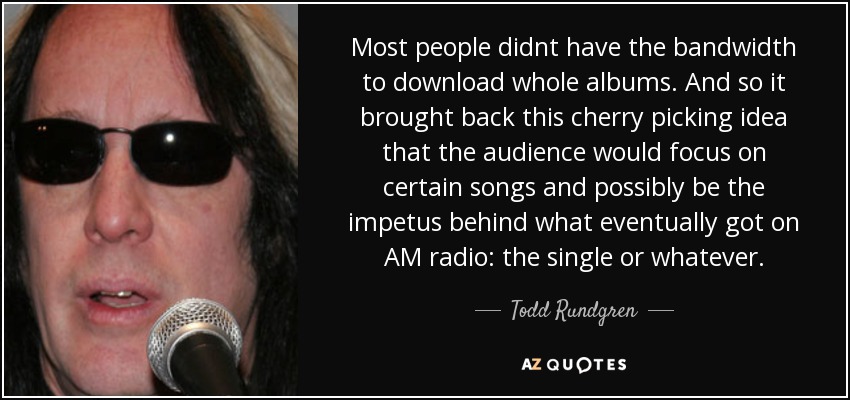 Most people didnt have the bandwidth to download whole albums. And so it brought back this cherry picking idea that the audience would focus on certain songs and possibly be the impetus behind what eventually got on AM radio: the single or whatever. - Todd Rundgren