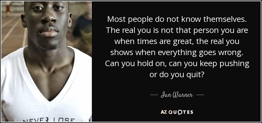 Most people do not know themselves. The real you is not that person you are when times are great, the real you shows when everything goes wrong. Can you hold on, can you keep pushing or do you quit? - Ian Warner