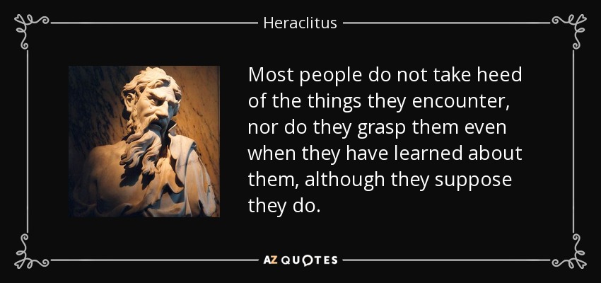 Most people do not take heed of the things they encounter, nor do they grasp them even when they have learned about them, although they suppose they do. - Heraclitus