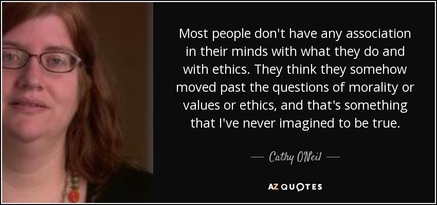 Most people don't have any association in their minds with what they do and with ethics. They think they somehow moved past the questions of morality or values or ethics, and that's something that I've never imagined to be true. - Cathy O'Neil