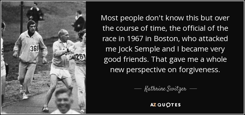Most people don't know this but over the course of time, the official of the race in 1967 in Boston, who attacked me Jock Semple and I became very good friends. That gave me a whole new perspective on forgiveness. - Kathrine Switzer