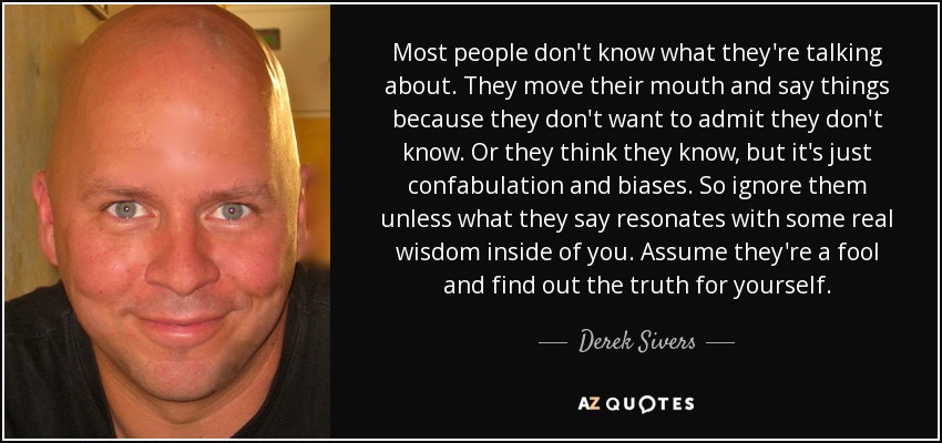 Most people don't know what they're talking about. They move their mouth and say things because they don't want to admit they don't know. Or they think they know, but it's just confabulation and biases. So ignore them unless what they say resonates with some real wisdom inside of you. Assume they're a fool and find out the truth for yourself. - Derek Sivers