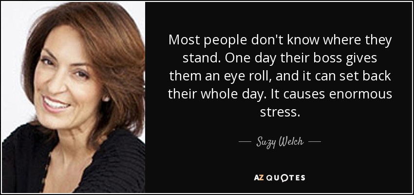 Most people don't know where they stand. One day their boss gives them an eye roll, and it can set back their whole day. It causes enormous stress. - Suzy Welch