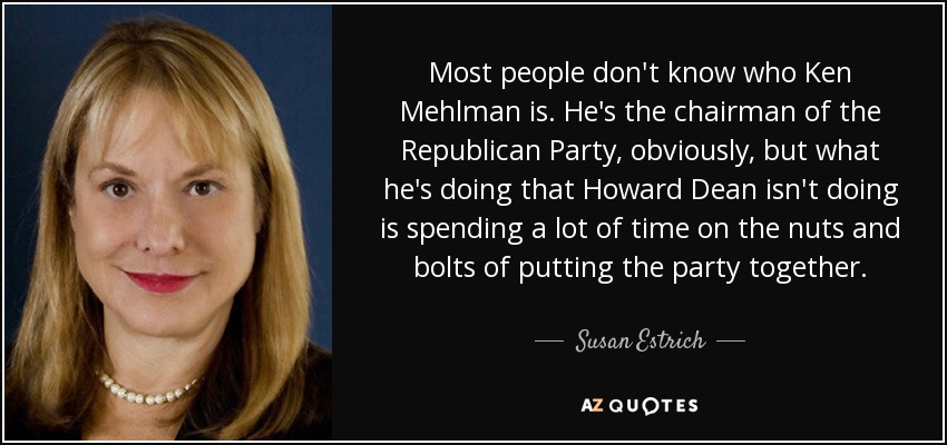 Most people don't know who Ken Mehlman is. He's the chairman of the Republican Party, obviously, but what he's doing that Howard Dean isn't doing is spending a lot of time on the nuts and bolts of putting the party together. - Susan Estrich
