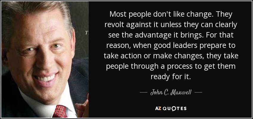 Most people don't like change. They revolt against it unless they can clearly see the advantage it brings. For that reason, when good leaders prepare to take action or make changes, they take people through a process to get them ready for it. - John C. Maxwell