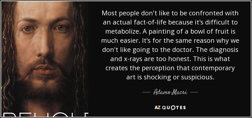 Most people don't like to be confronted with an actual fact-of-life because it's difficult to metabolize. A painting of a bowl of fruit is much easier. It's for the same reason why we don't like going to the doctor. The diagnosis and x-rays are too honest. This is what creates the perception that contemporary art is shocking or suspicious. - Adamo Macri