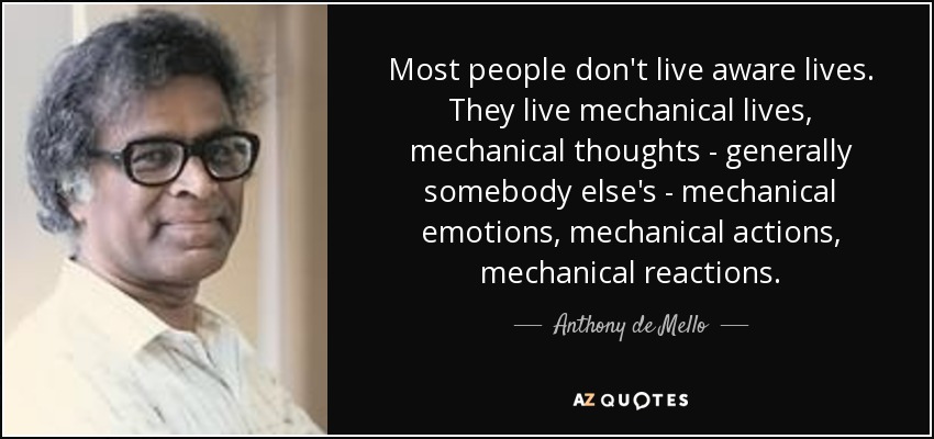 Most people don't live aware lives. They live mechanical lives, mechanical thoughts - generally somebody else's - mechanical emotions, mechanical actions, mechanical reactions. - Anthony de Mello