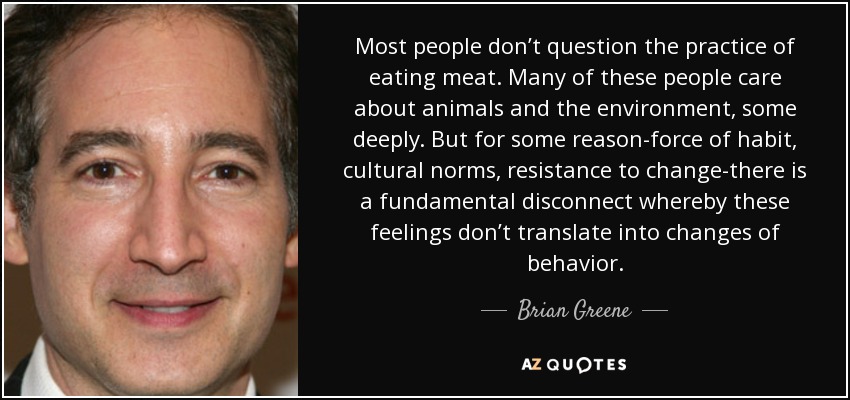 Most people don’t question the practice of eating meat. Many of these people care about animals and the environment, some deeply. But for some reason-force of habit, cultural norms, resistance to change-there is a fundamental disconnect whereby these feelings don’t translate into changes of behavior. - Brian Greene