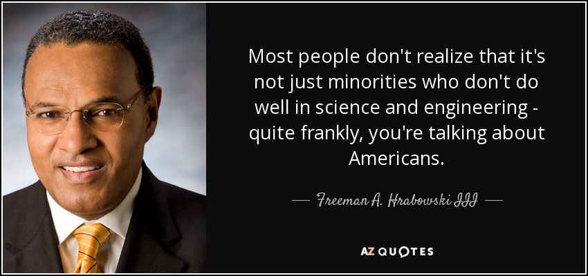 Most people don't realize that it's not just minorities who don't do well in science and engineering - quite frankly, you're talking about Americans. - Freeman A. Hrabowski III