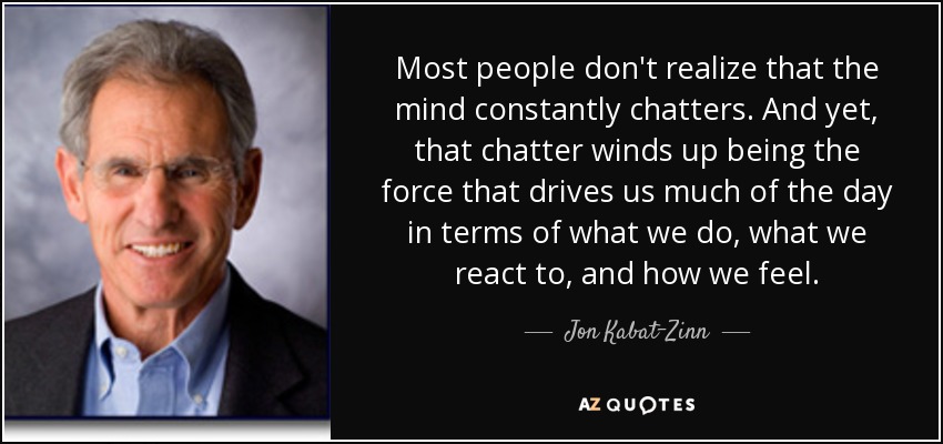 Most people don't realize that the mind constantly chatters. And yet, that chatter winds up being the force that drives us much of the day in terms of what we do, what we react to, and how we feel. - Jon Kabat-Zinn