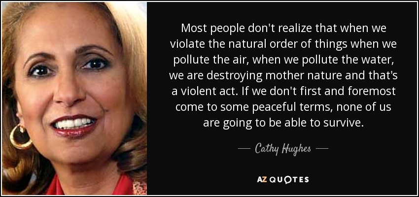 Most people don't realize that when we violate the natural order of things when we pollute the air, when we pollute the water, we are destroying mother nature and that's a violent act. If we don't first and foremost come to some peaceful terms, none of us are going to be able to survive. - Cathy Hughes