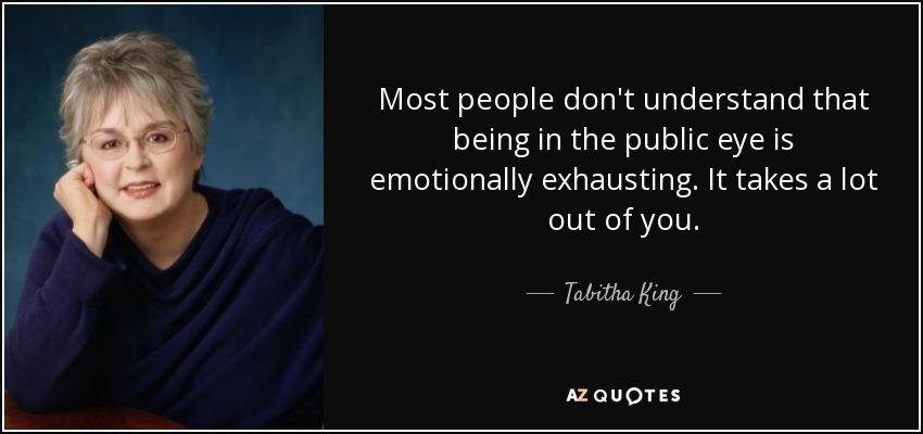 Most people don't understand that being in the public eye is emotionally exhausting. It takes a lot out of you. - Tabitha King