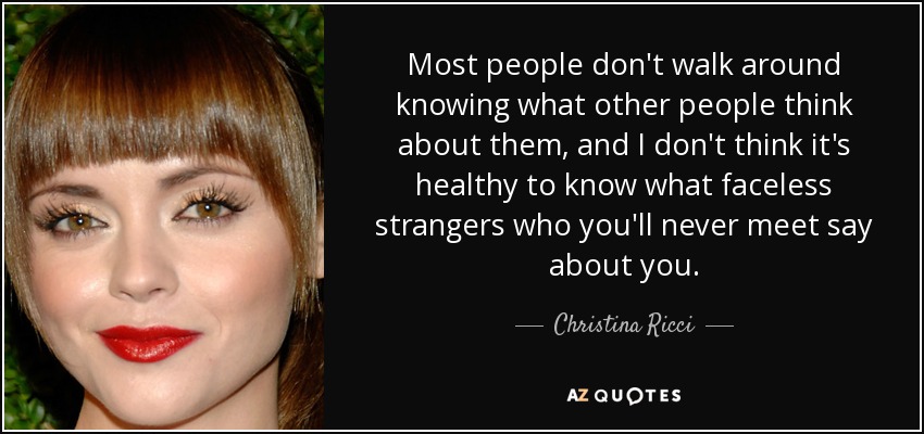Most people don't walk around knowing what other people think about them, and I don't think it's healthy to know what faceless strangers who you'll never meet say about you. - Christina Ricci