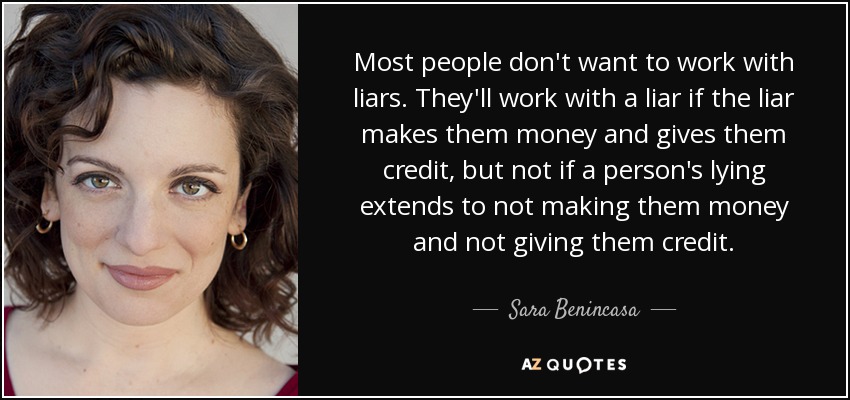 Most people don't want to work with liars. They'll work with a liar if the liar makes them money and gives them credit, but not if a person's lying extends to not making them money and not giving them credit. - Sara Benincasa