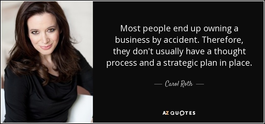 Most people end up owning a business by accident. Therefore, they don't usually have a thought process and a strategic plan in place. - Carol Roth