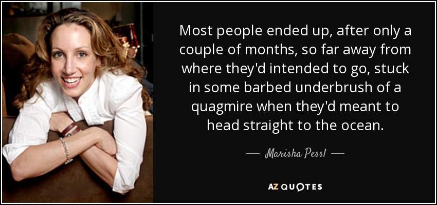 Most people ended up, after only a couple of months, so far away from where they'd intended to go, stuck in some barbed underbrush of a quagmire when they'd meant to head straight to the ocean. - Marisha Pessl