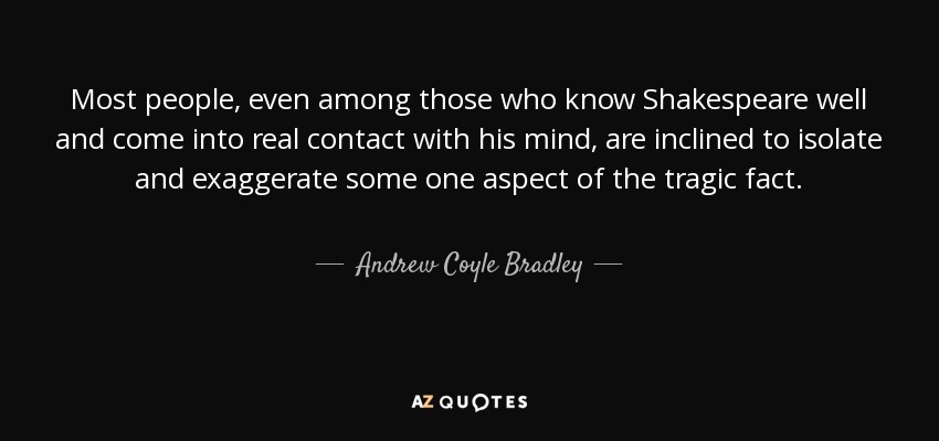 Most people, even among those who know Shakespeare well and come into real contact with his mind, are inclined to isolate and exaggerate some one aspect of the tragic fact. - Andrew Coyle Bradley