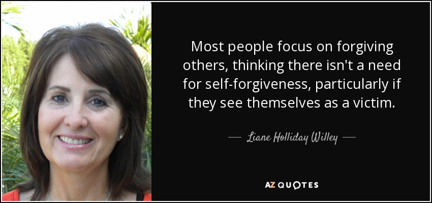 Most people focus on forgiving others, thinking there isn't a need for self-forgiveness, particularly if they see themselves as a victim. - Liane Holliday Willey