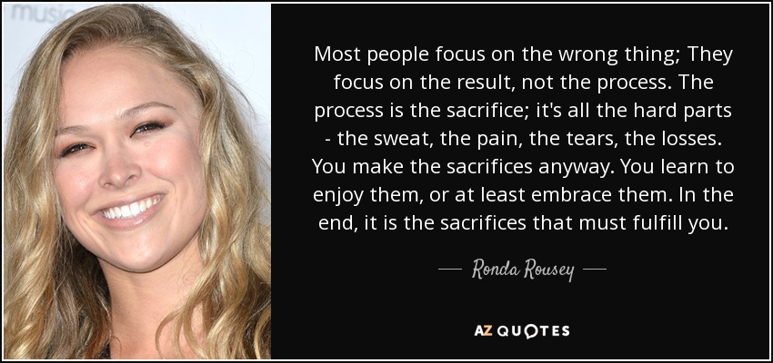 Most people focus on the wrong thing; They focus on the result, not the process. The process is the sacrifice; it's all the hard parts - the sweat, the pain, the tears, the losses. You make the sacrifices anyway. You learn to enjoy them, or at least embrace them. In the end, it is the sacrifices that must fulfill you. - Ronda Rousey