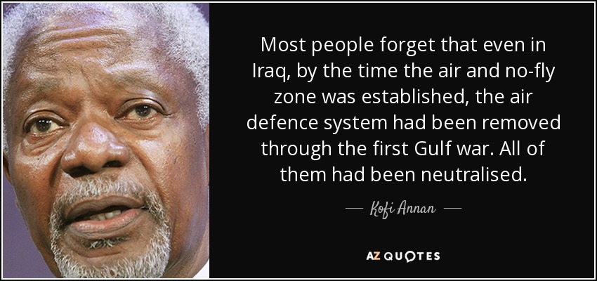 Most people forget that even in Iraq, by the time the air and no-fly zone was established, the air defence system had been removed through the first Gulf war. All of them had been neutralised. - Kofi Annan