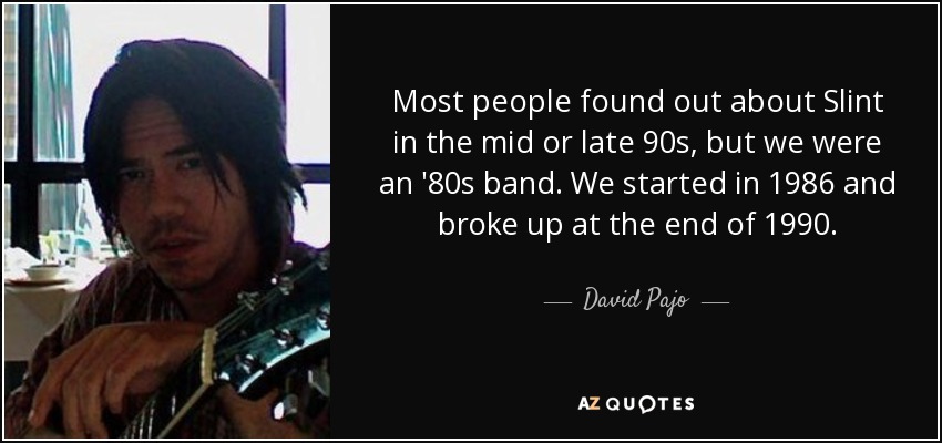 Most people found out about Slint in the mid or late 90s, but we were an '80s band. We started in 1986 and broke up at the end of 1990. - David Pajo
