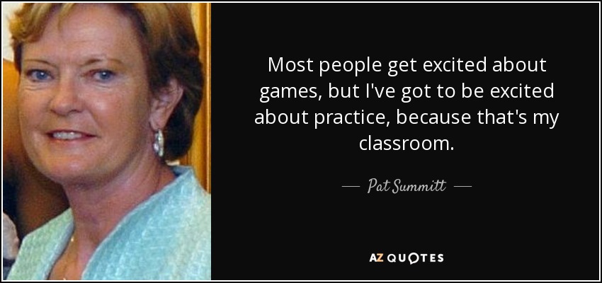 Most people get excited about games, but I've got to be excited about practice, because that's my classroom. - Pat Summitt