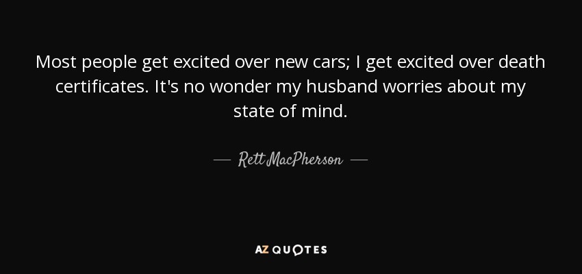Most people get excited over new cars; I get excited over death certificates. It's no wonder my husband worries about my state of mind. - Rett MacPherson