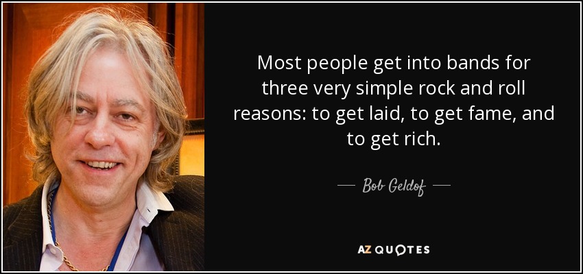Most people get into bands for three very simple rock and roll reasons: to get laid, to get fame, and to get rich. - Bob Geldof