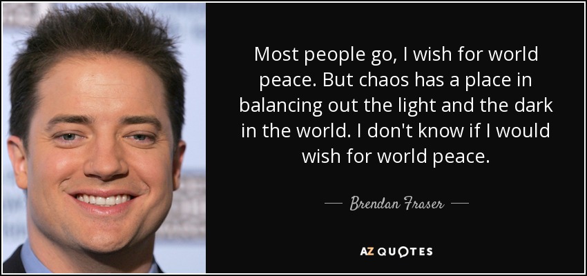 Most people go, I wish for world peace. But chaos has a place in balancing out the light and the dark in the world. I don't know if I would wish for world peace. - Brendan Fraser