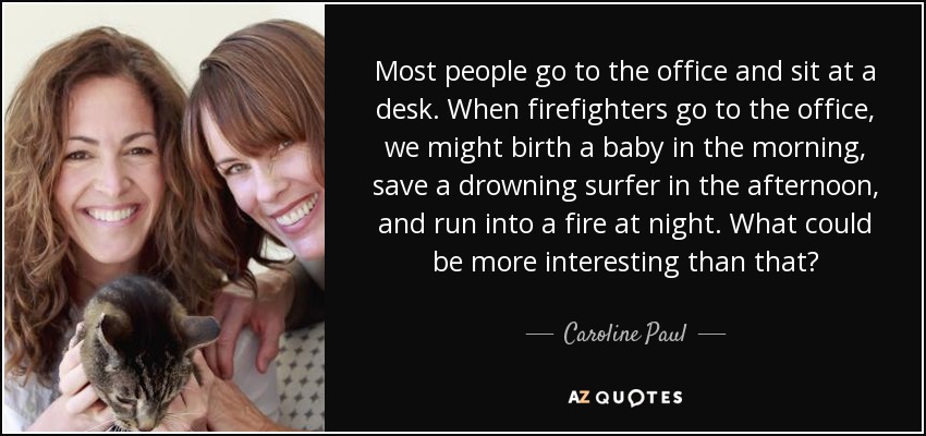 Most people go to the office and sit at a desk. When firefighters go to the office, we might birth a baby in the morning, save a drowning surfer in the afternoon, and run into a fire at night. What could be more interesting than that? - Caroline Paul