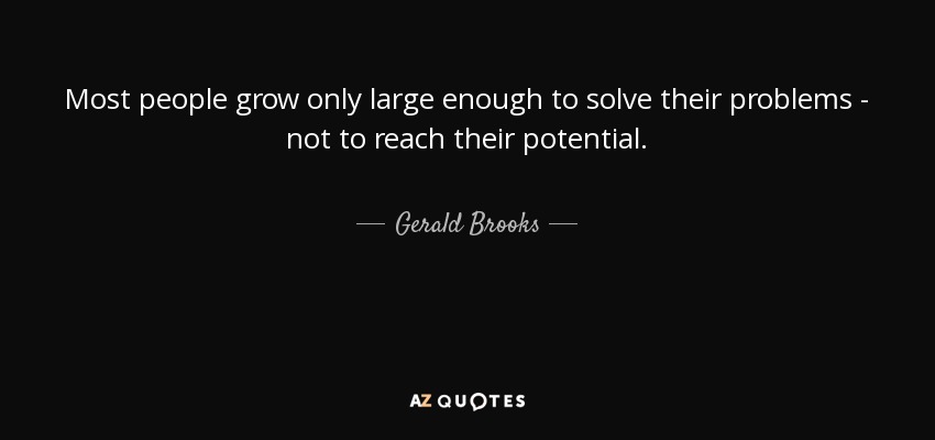 Most people grow only large enough to solve their problems - not to reach their potential. - Gerald Brooks