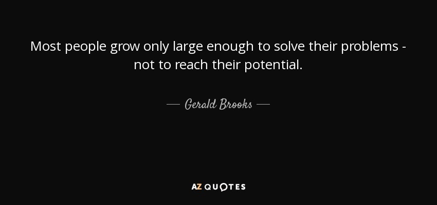 Most people grow only large enough to solve their problems - not to reach their potential. - Gerald Brooks
