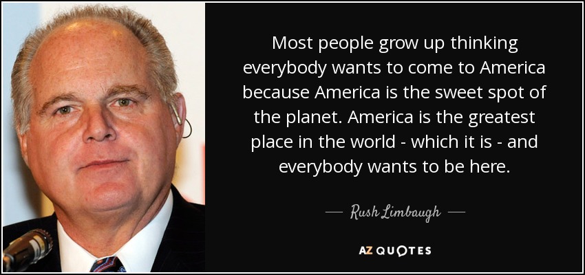 Most people grow up thinking everybody wants to come to America because America is the sweet spot of the planet. America is the greatest place in the world - which it is - and everybody wants to be here. - Rush Limbaugh