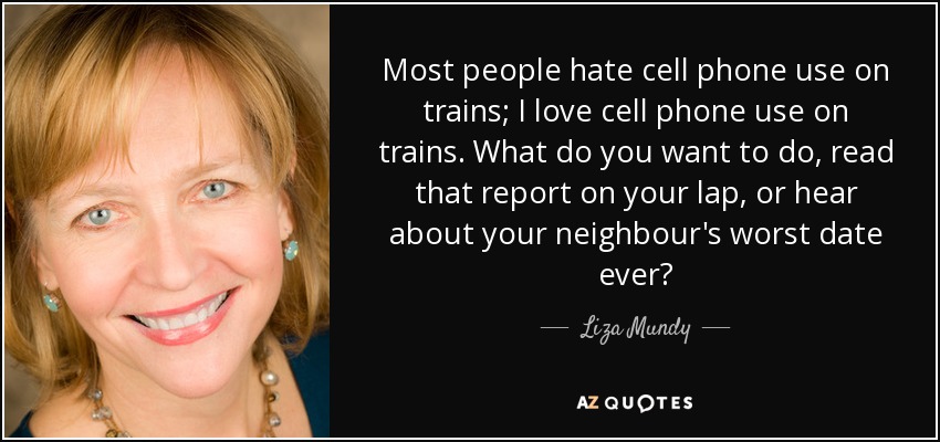 Most people hate cell phone use on trains; I love cell phone use on trains. What do you want to do, read that report on your lap, or hear about your neighbour's worst date ever? - Liza Mundy